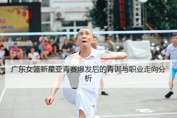 广东女篮新星亚青赛爆发后的青训与职业走向分析