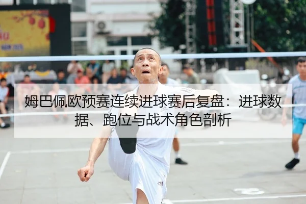 姆巴佩欧预赛连续进球赛后复盘：进球数据、跑位与战术角色剖析
